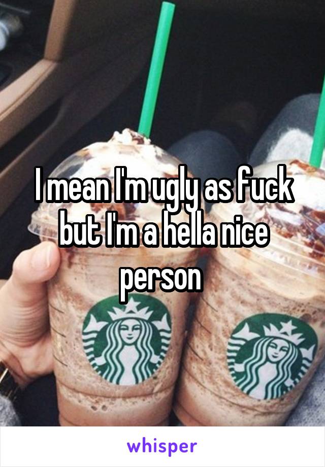 I mean I'm ugly as fuck but I'm a hella nice person 