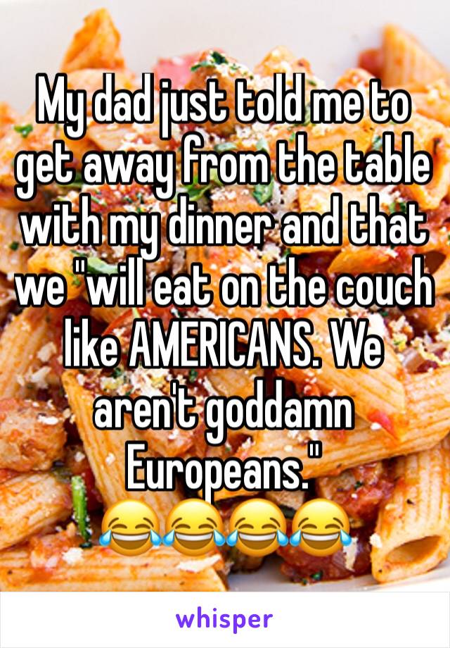 My dad just told me to get away from the table with my dinner and that we "will eat on the couch like AMERICANS. We aren't goddamn Europeans."
😂😂😂😂