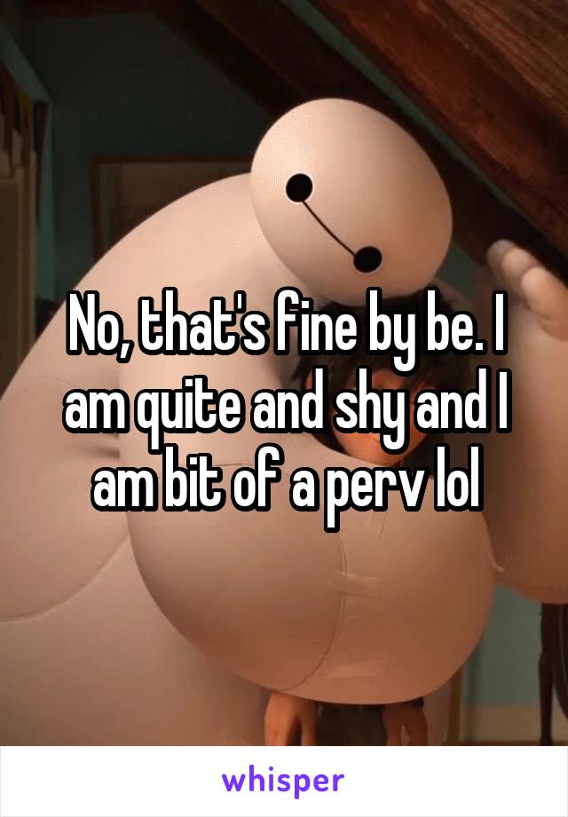 No, that's fine by be. I am quite and shy and I am bit of a perv lol