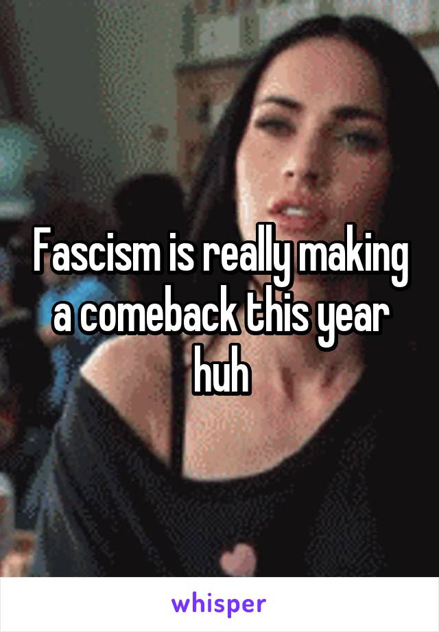 Fascism is really making a comeback this year huh