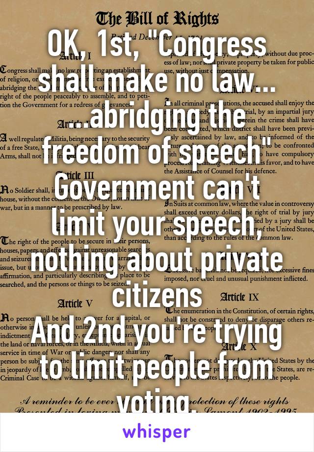 OK, 1st, "Congress shall make no law... ...abridging the freedom of speech"
Government can't limit your speech, nothing about private citizens
And 2nd you're trying to limit people from voting.