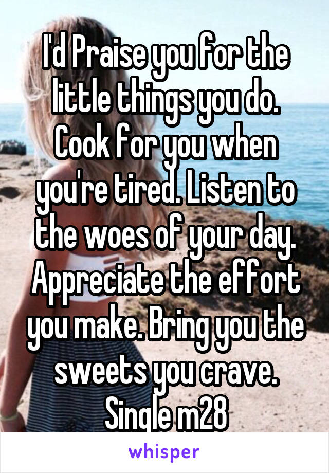 I'd Praise you for the little things you do. Cook for you when you're tired. Listen to the woes of your day. Appreciate the effort you make. Bring you the sweets you crave. Single m28