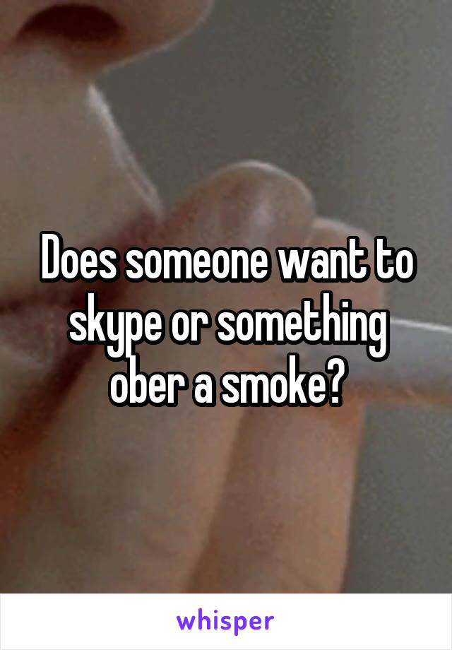 Does someone want to skype or something ober a smoke?