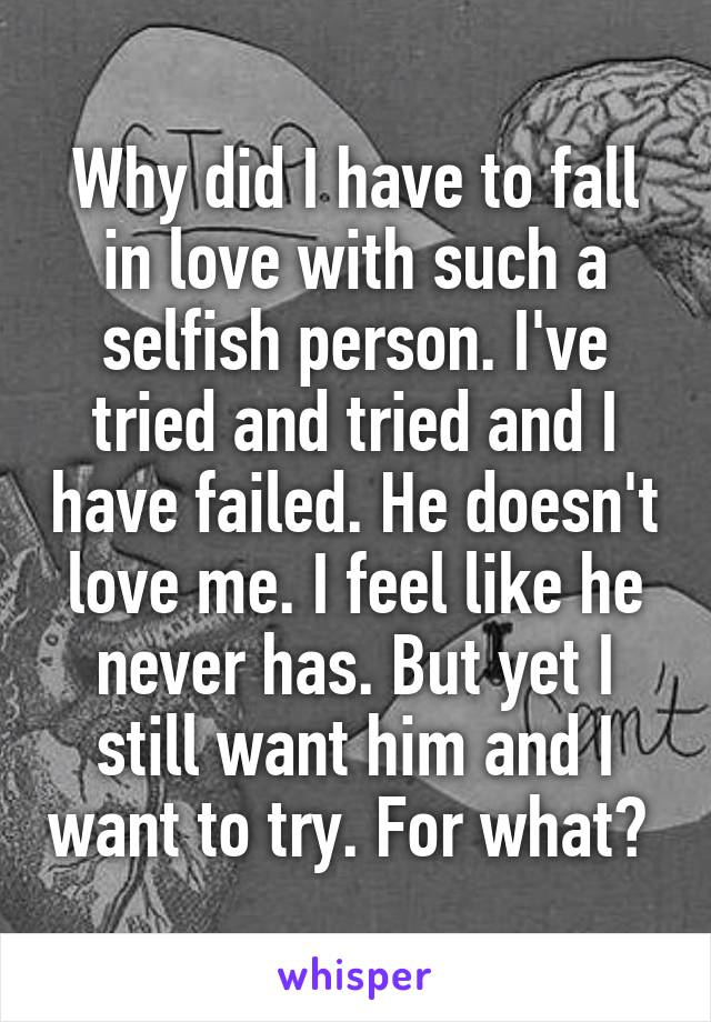 Why did I have to fall in love with such a selfish person. I've tried and tried and I have failed. He doesn't love me. I feel like he never has. But yet I still want him and I want to try. For what? 