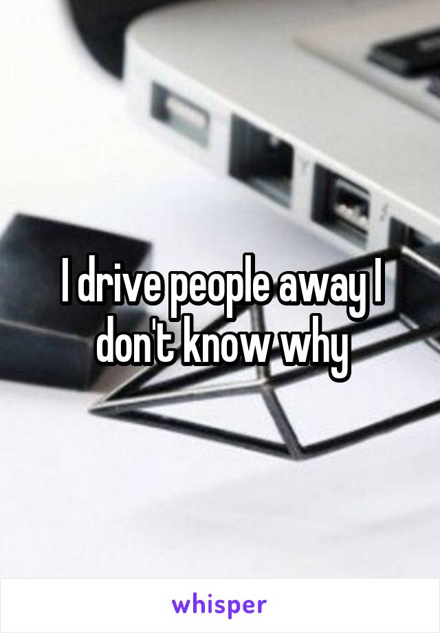 I drive people away I don't know why