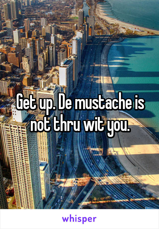 Get up. De mustache is not thru wit you.