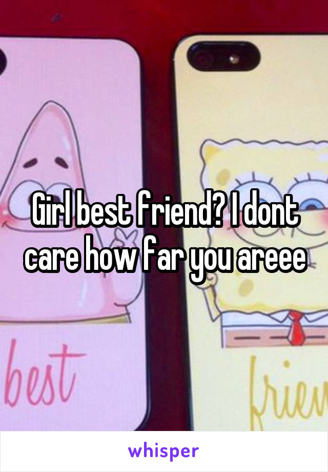 Girl best friend? I dont care how far you areee