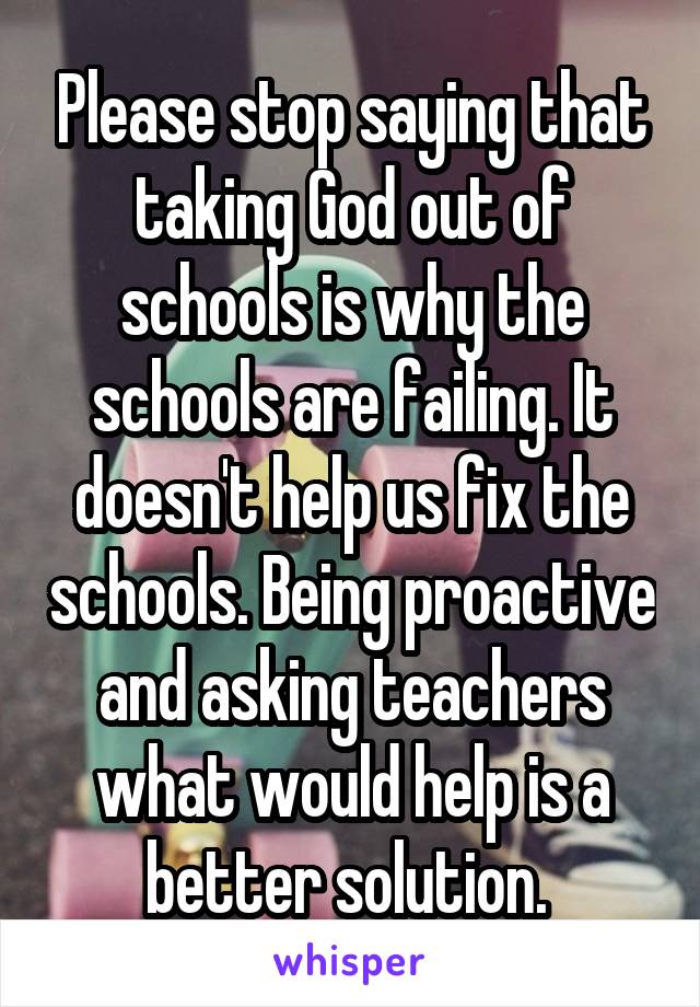 Please stop saying that taking God out of schools is why the schools are failing. It doesn't help us fix the schools. Being proactive and asking teachers what would help is a better solution. 