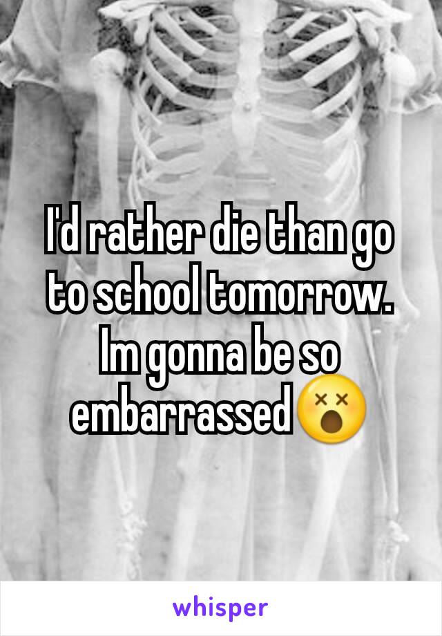 I'd rather die than go to school tomorrow. Im gonna be so embarrassed😵