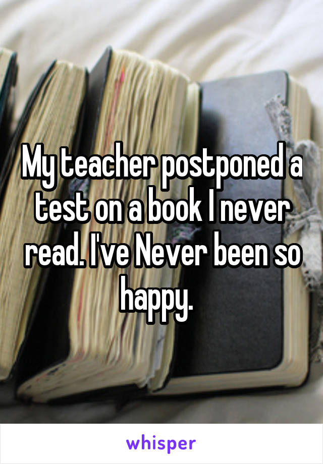 My teacher postponed a test on a book I never read. I've Never been so happy.  