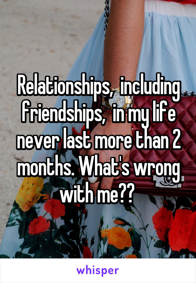 Relationships,  including friendships,  in my life never last more than 2 months. What's wrong with me?? 