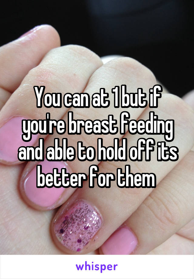 You can at 1 but if you're breast feeding and able to hold off its better for them 