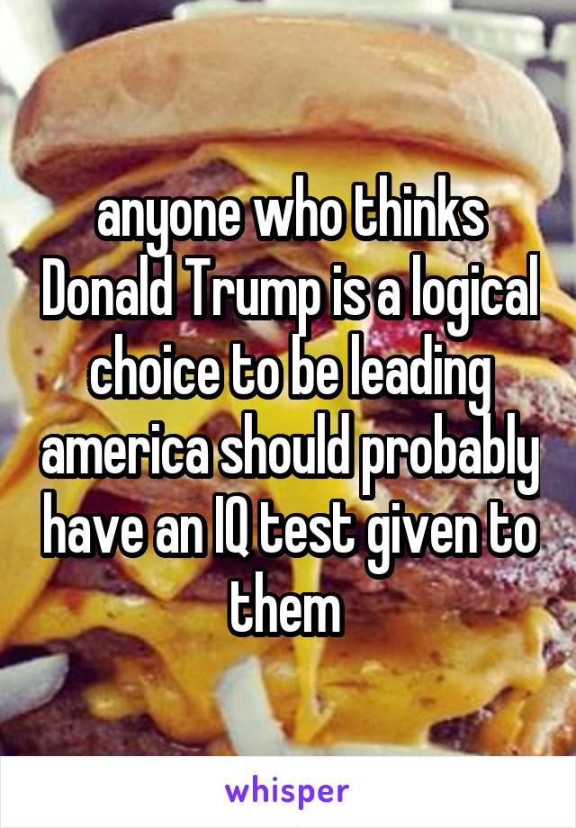 anyone who thinks Donald Trump is a logical choice to be leading america should probably have an IQ test given to them 