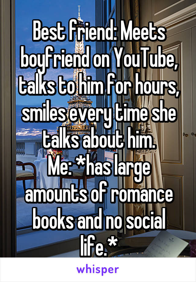 Best friend: Meets boyfriend on YouTube, talks to him for hours, smiles every time she talks about him.
Me: *has large amounts of romance books and no social life.*