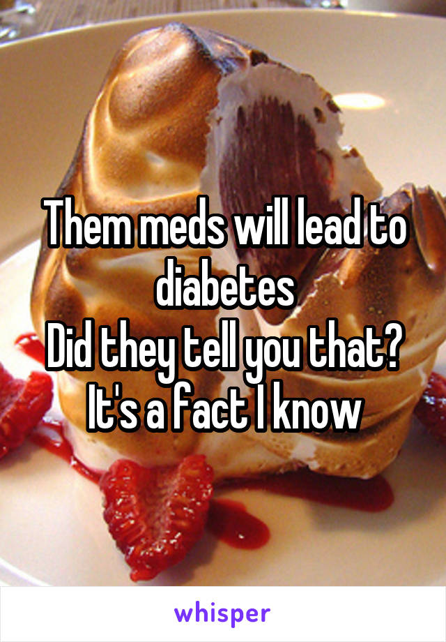 Them meds will lead to diabetes
Did they tell you that?
It's a fact I know