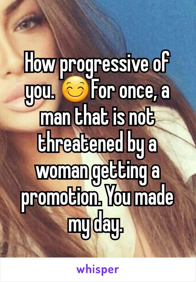 How progressive of you. 😊For once, a man that is not threatened by a woman getting a promotion. You made my day. 