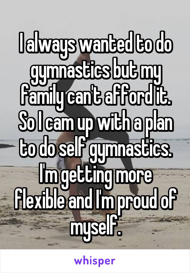 I always wanted to do gymnastics but my family can't afford it. So I cam up with a plan to do self gymnastics. I'm getting more flexible and I'm proud of myself.
