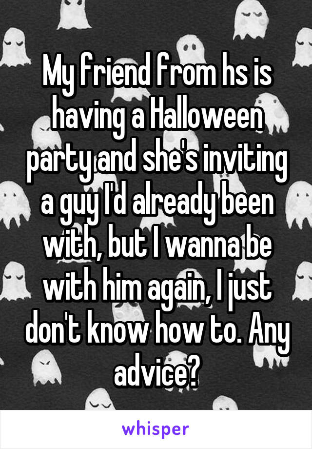 My friend from hs is having a Halloween party and she's inviting a guy I'd already been with, but I wanna be with him again, I just don't know how to. Any advice?