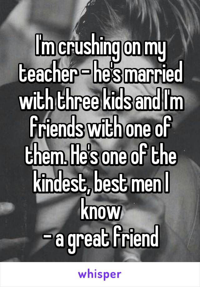 I'm crushing on my teacher - he's married with three kids and I'm friends with one of them. He's one of the kindest, best men I know
- a great friend