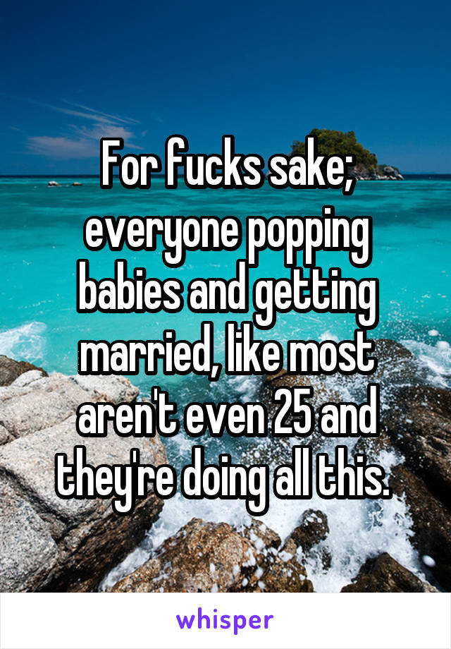 For fucks sake; everyone popping babies and getting married, like most aren't even 25 and they're doing all this. 