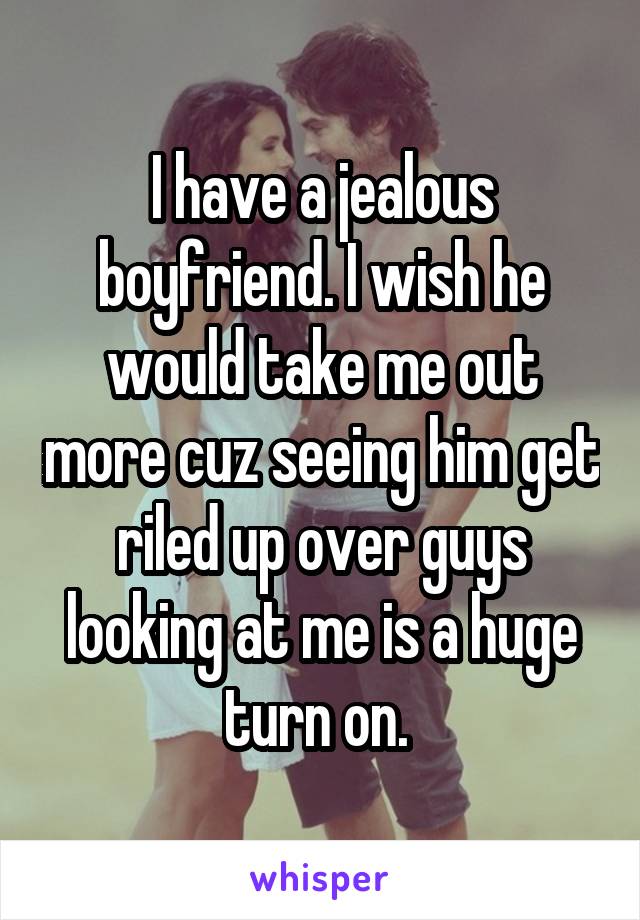 I have a jealous boyfriend. I wish he would take me out more cuz seeing him get riled up over guys looking at me is a huge turn on. 