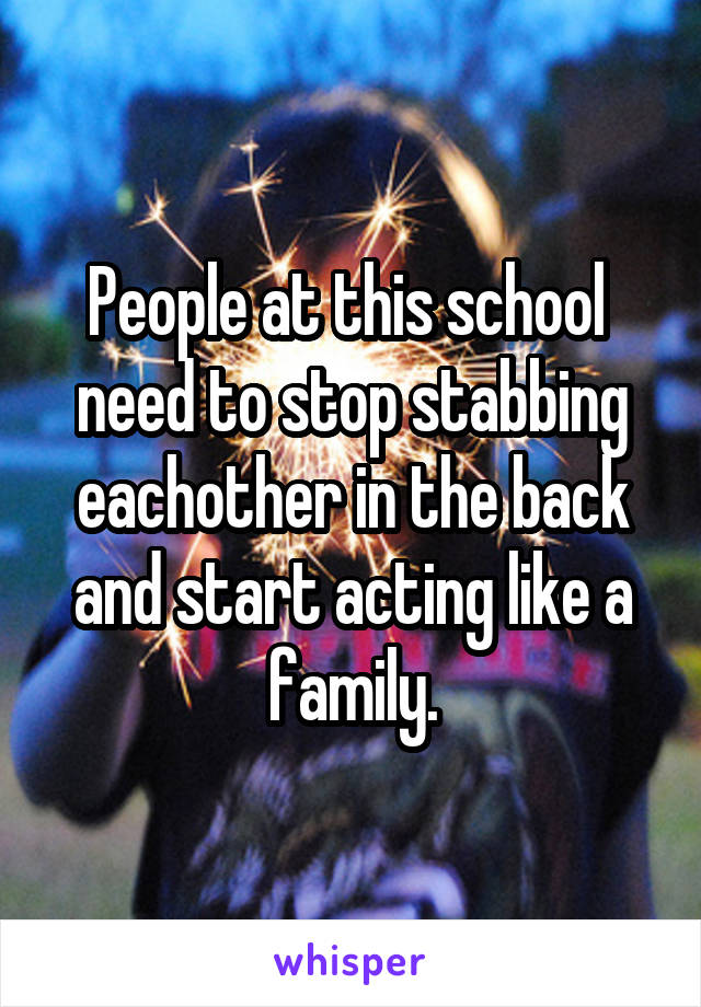 People at this school 
need to stop stabbing eachother in the back and start acting like a family.