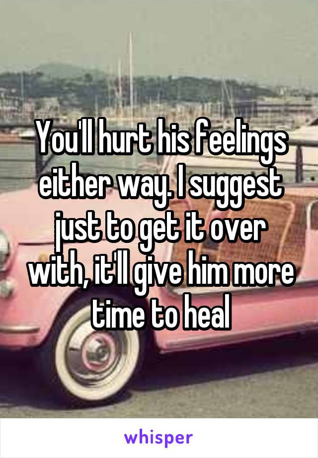 You'll hurt his feelings either way. I suggest just to get it over with, it'll give him more time to heal