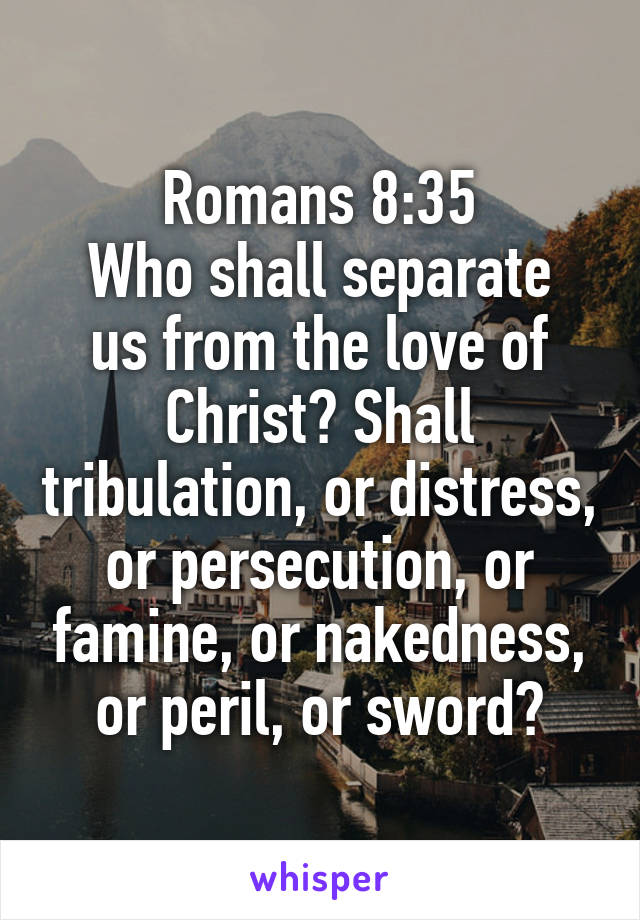 Romans 8:35
Who shall separate us from the love of Christ? Shall tribulation, or distress, or persecution, or famine, or nakedness, or peril, or sword?