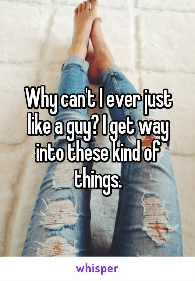 Why can't I ever just like a guy? I get way into these kind of things.