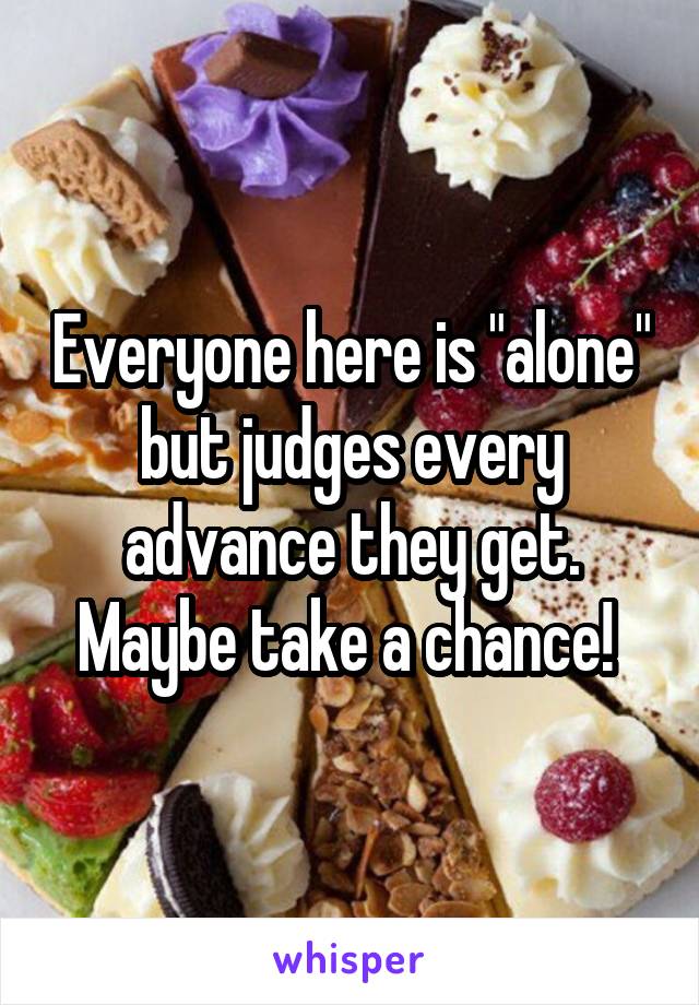 Everyone here is "alone" but judges every advance they get. Maybe take a chance! 