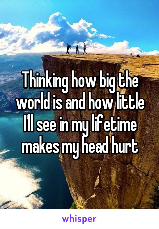 Thinking how big the world is and how little I'll see in my lifetime makes my head hurt