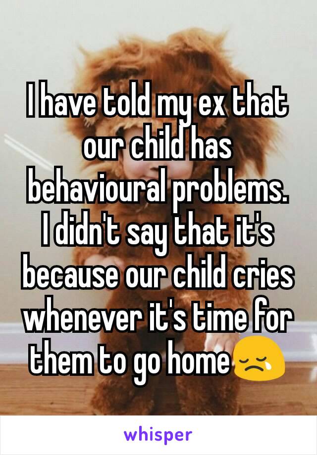 I have told my ex that our child has behavioural problems.  I didn't say that it's because our child cries whenever it's time for them to go home😢