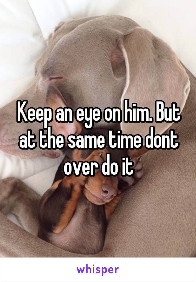 Keep an eye on him. But at the same time dont over do it