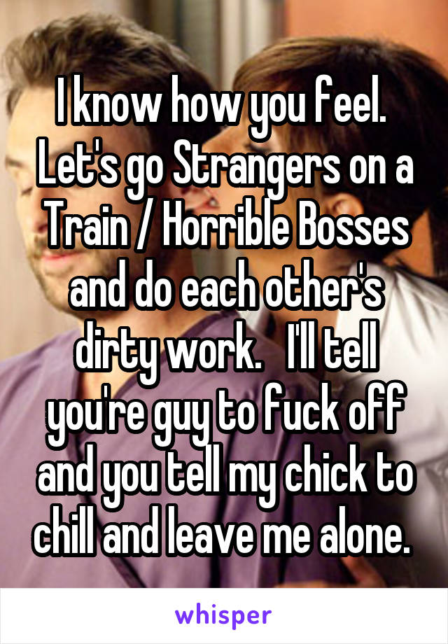 I know how you feel.  Let's go Strangers on a Train / Horrible Bosses and do each other's dirty work.   I'll tell you're guy to fuck off and you tell my chick to chill and leave me alone. 