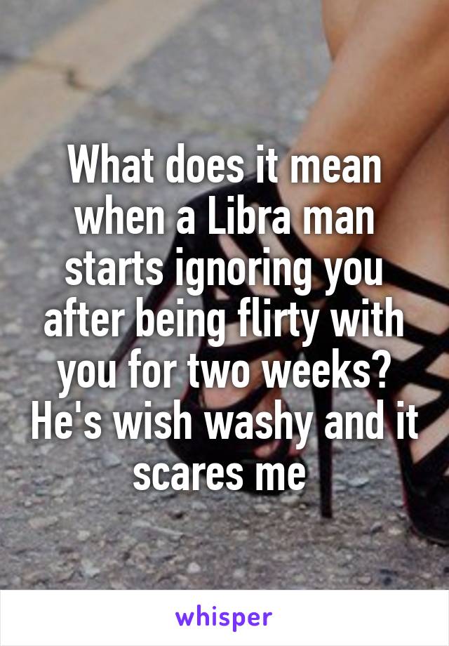 What does it mean when a Libra man starts ignoring you after being flirty with you for two weeks? He's wish washy and it scares me 