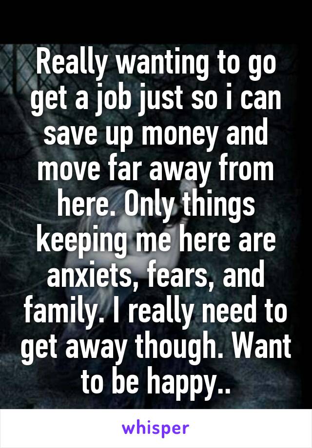 Really wanting to go get a job just so i can save up money and move far away from here. Only things keeping me here are anxiets, fears, and family. I really need to get away though. Want to be happy..