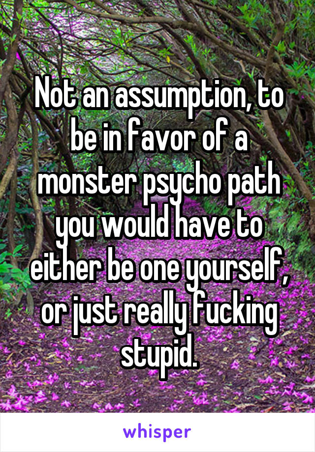Not an assumption, to be in favor of a monster psycho path you would have to either be one yourself, or just really fucking stupid.
