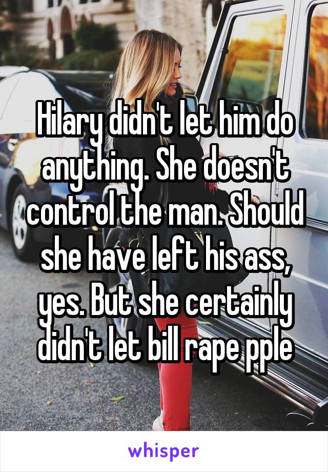 Hilary didn't let him do anything. She doesn't control the man. Should she have left his ass, yes. But she certainly didn't let bill rape pple