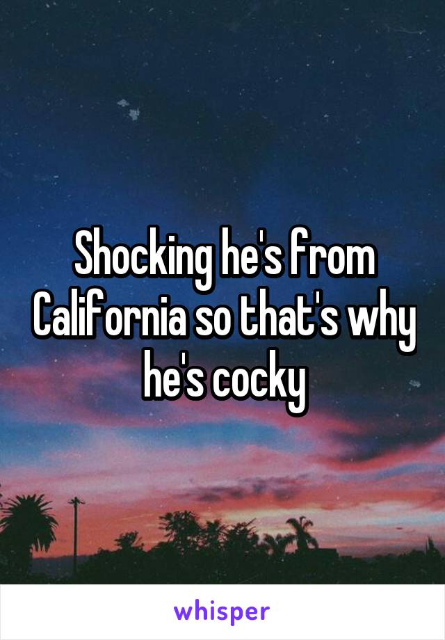 Shocking he's from California so that's why he's cocky
