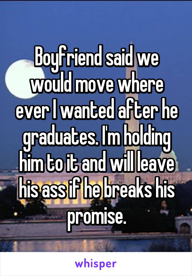 Boyfriend said we would move where ever I wanted after he graduates. I'm holding him to it and will leave his ass if he breaks his promise.