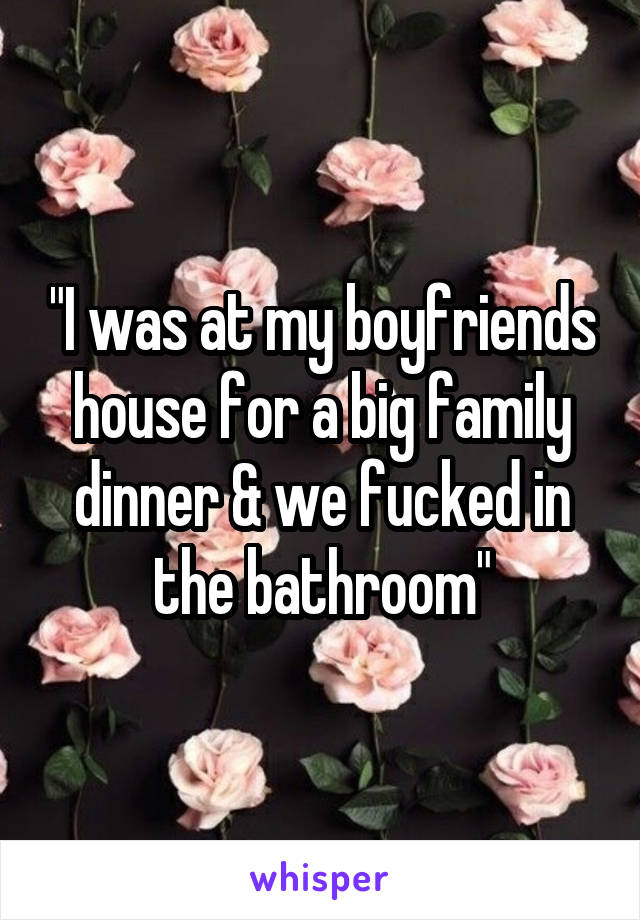 "I was at my boyfriends house for a big family dinner & we fucked in the bathroom"
