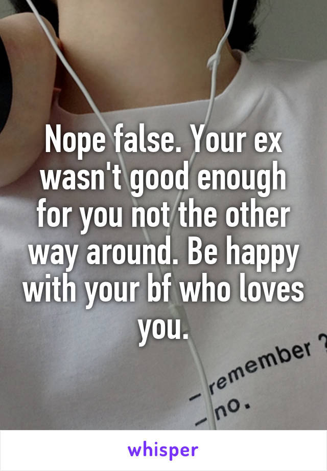 Nope false. Your ex wasn't good enough for you not the other way around. Be happy with your bf who loves you.