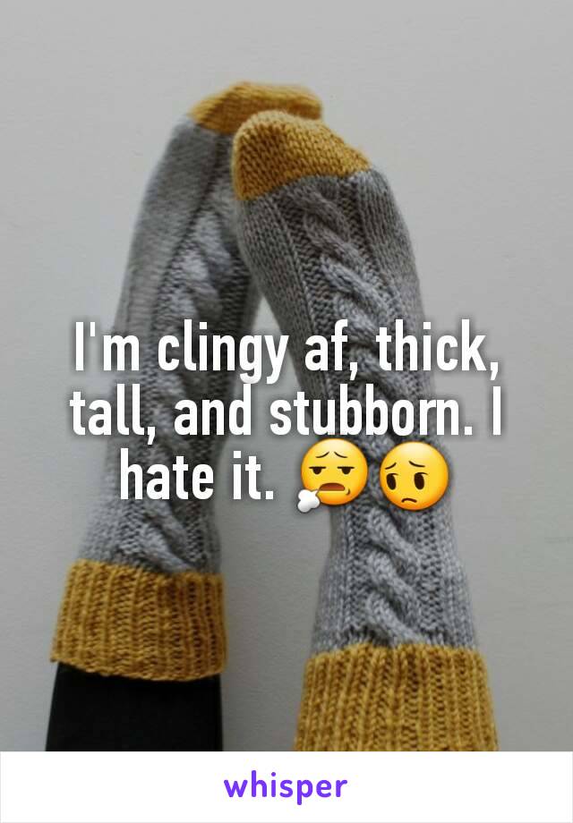 I'm clingy af, thick, tall, and stubborn. I hate it. 😧😔