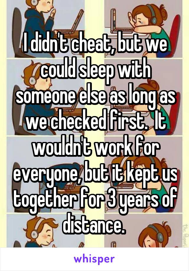 I didn't cheat, but we could sleep with someone else as long as we checked first.  It wouldn't work for everyone, but it kept us together for 3 years of distance. 