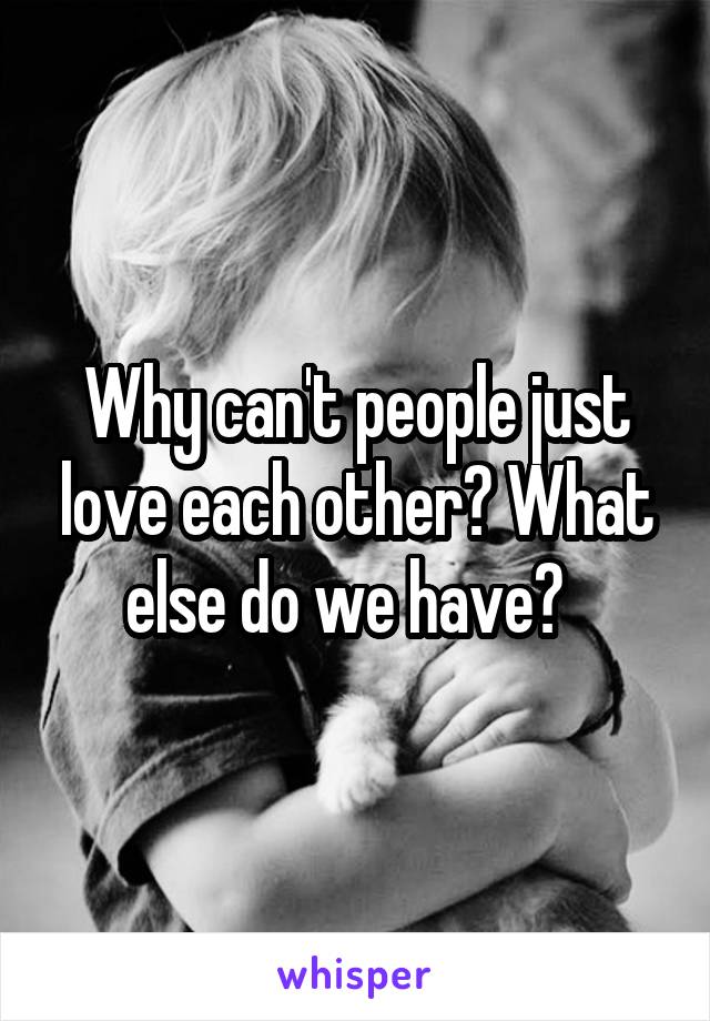 Why can't people just love each other? What else do we have?  