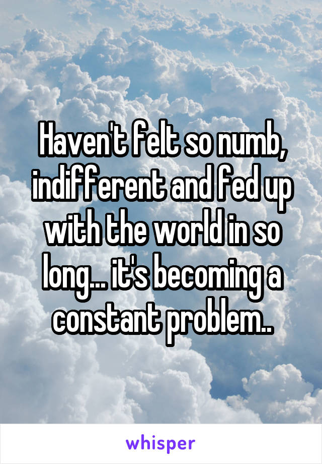 Haven't felt so numb, indifferent and fed up with the world in so long... it's becoming a constant problem..