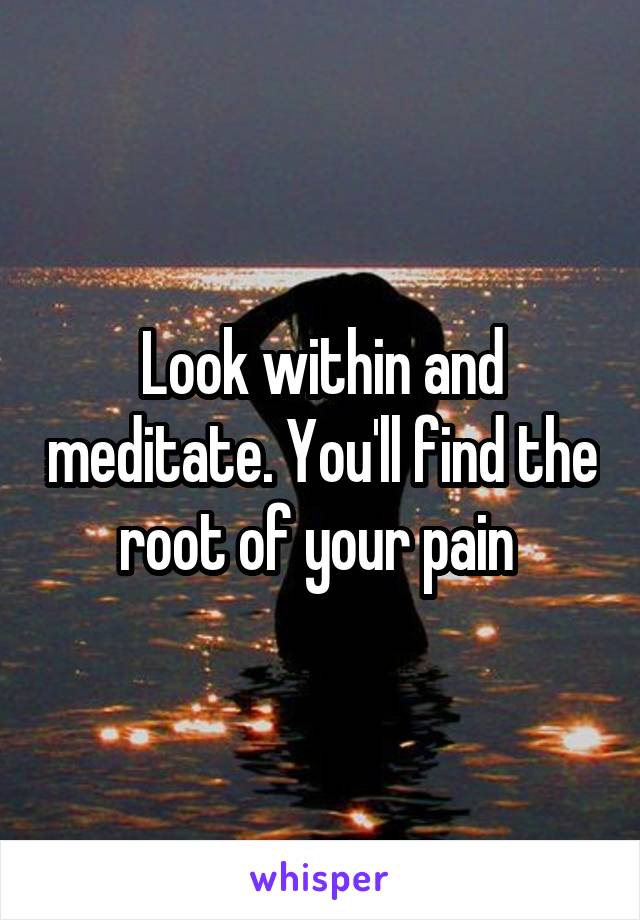 Look within and meditate. You'll find the root of your pain 
