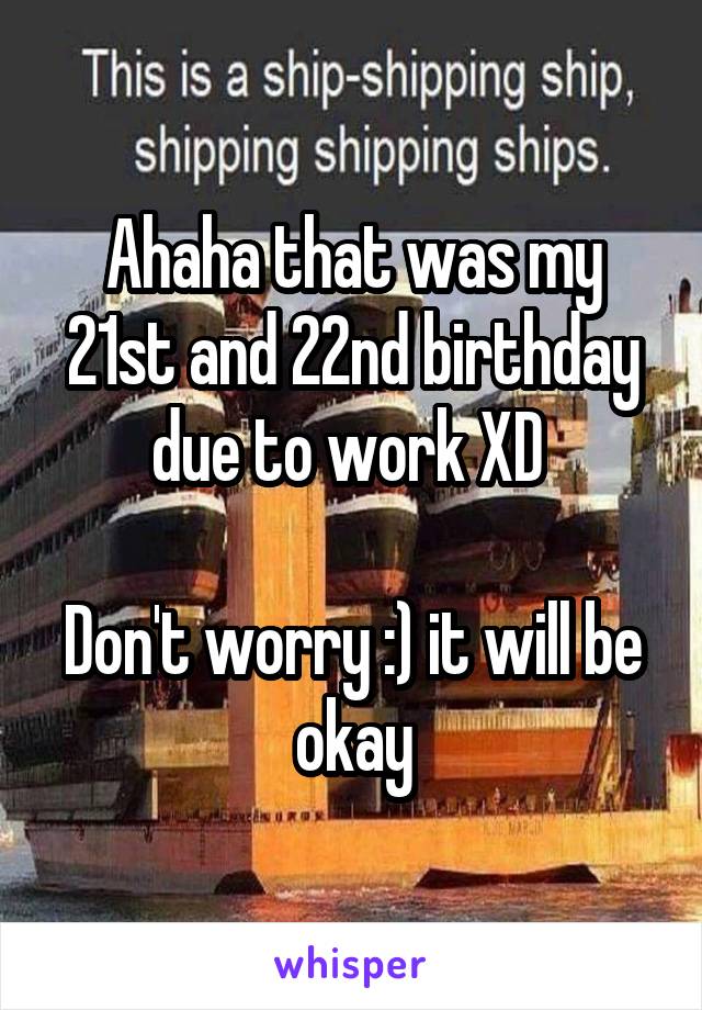Ahaha that was my 21st and 22nd birthday due to work XD 

Don't worry :) it will be okay