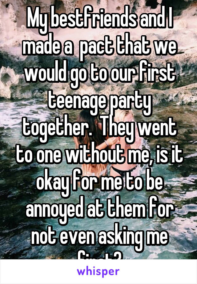 My bestfriends and I made a  pact that we would go to our first teenage party together.  They went to one without me, is it okay for me to be annoyed at them for not even asking me first?