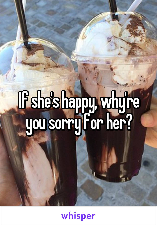 If she's happy, why're you sorry for her?